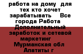 работа на дому  для тех кто хочет зарабатывать. - Все города Работа » Дополнительный заработок и сетевой маркетинг   . Мурманская обл.,Апатиты г.